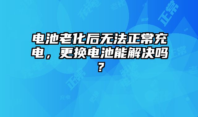 电池老化后无法正常充电，更换电池能解决吗？