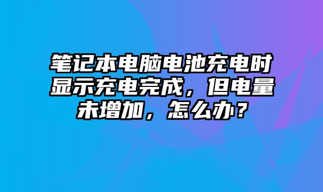 笔记本电脑电池充电时显示充电完成，但电量未增加，怎么办？