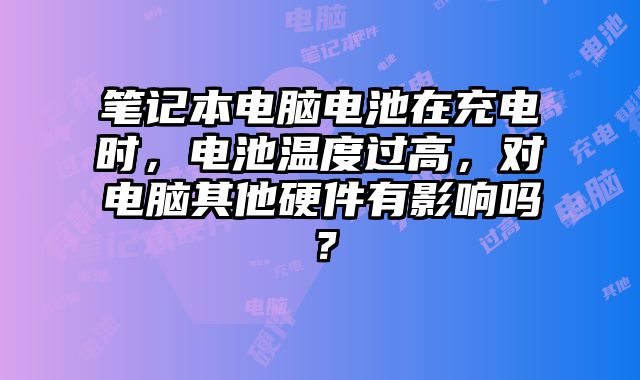 笔记本电脑电池在充电时，电池温度过高，对电脑其他硬件有影响吗？