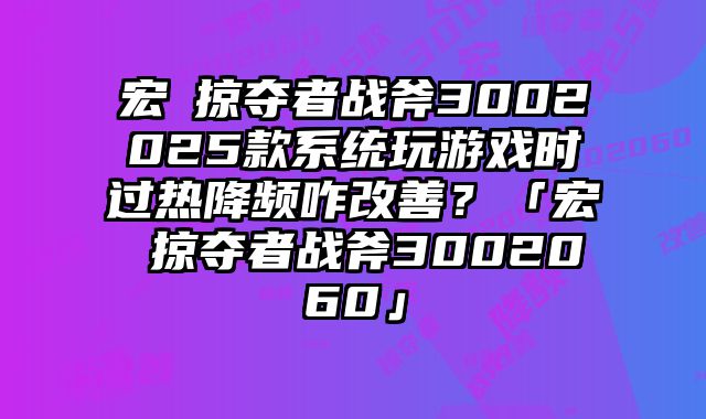 宏碁掠夺者战斧3002025款系统玩游戏时过热降频咋改善？「宏碁掠夺者战斧3002060」