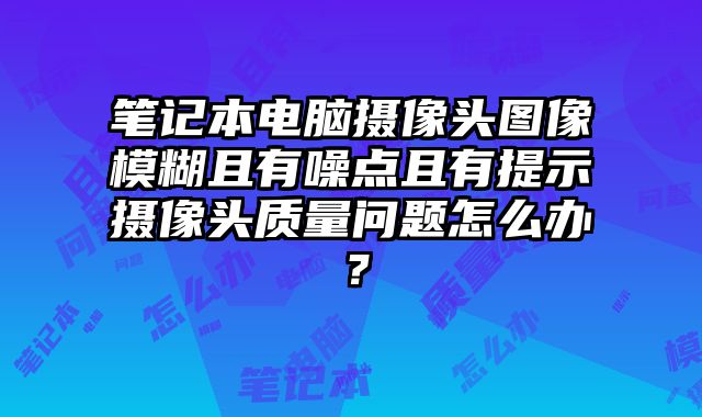 笔记本电脑摄像头图像模糊且有噪点且有提示摄像头质量问题怎么办？