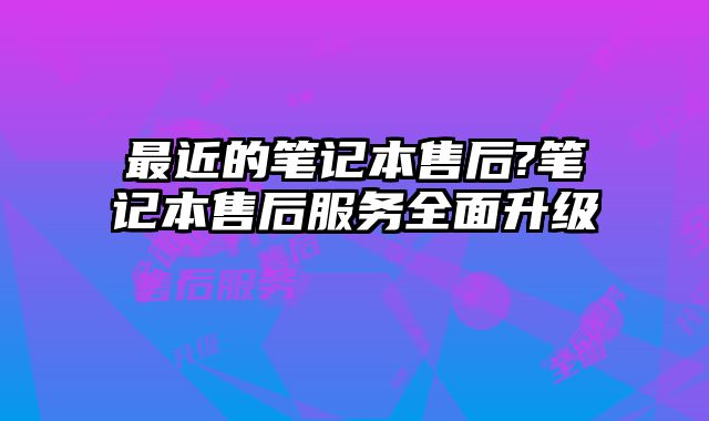 最近的笔记本售后?笔记本售后服务全面升级