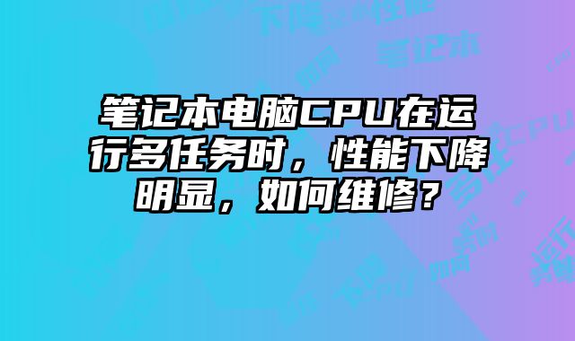 笔记本电脑CPU在运行多任务时，性能下降明显，如何维修？