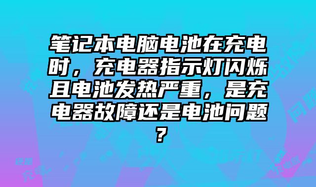 笔记本电脑电池在充电时，充电器指示灯闪烁且电池发热严重，是充电器故障还是电池问题？