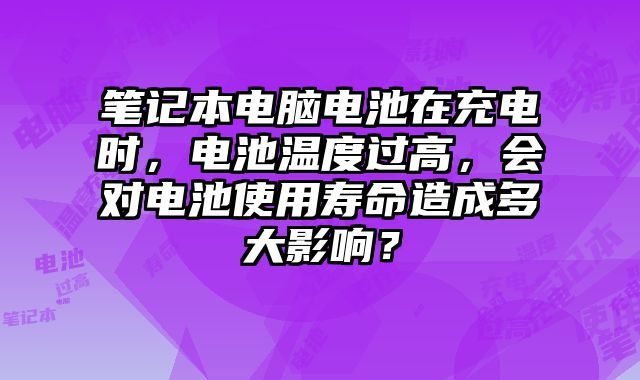 笔记本电脑电池在充电时，电池温度过高，会对电池使用寿命造成多大影响？