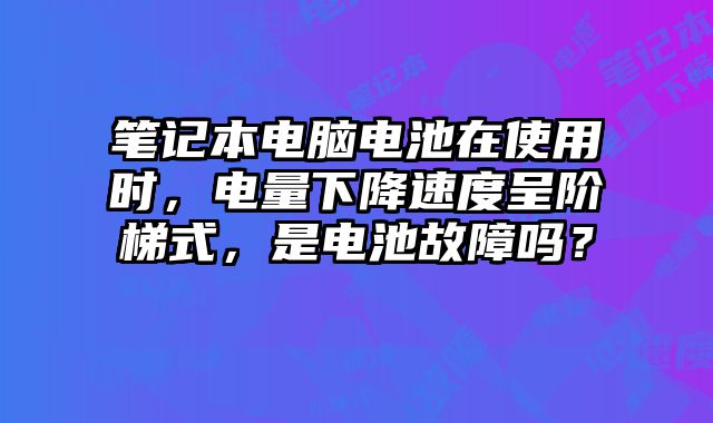 笔记本电脑电池在使用时，电量下降速度呈阶梯式，是电池故障吗？