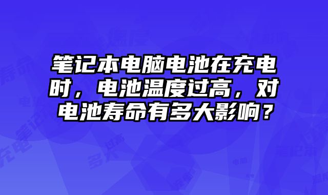 笔记本电脑电池在充电时，电池温度过高，对电池寿命有多大影响？