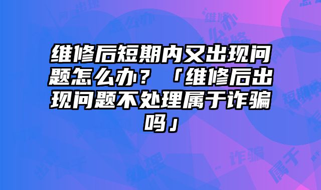 维修后短期内又出现问题怎么办？「维修后出现问题不处理属于诈骗吗」