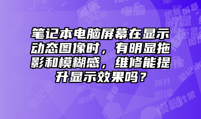 笔记本电脑屏幕在显示动态图像时，有明显拖影和模糊感，维修能提升显示效果吗？