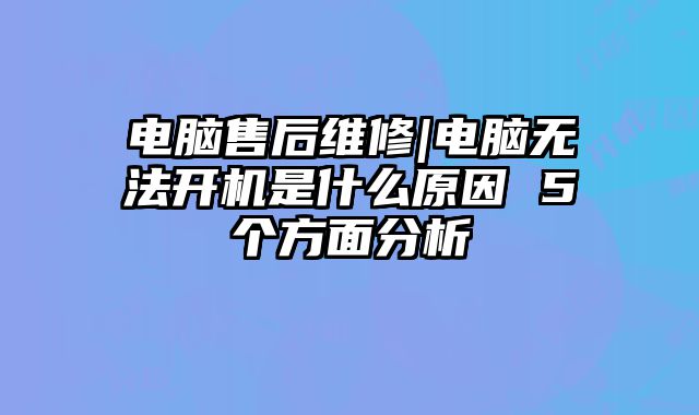 电脑售后维修|电脑无法开机是什么原因 5个方面分析