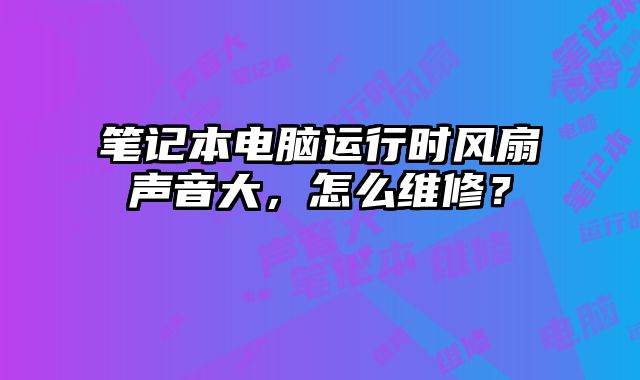 笔记本电脑运行时风扇声音大，怎么维修？