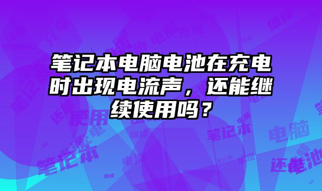 笔记本电脑电池在充电时出现电流声，还能继续使用吗？