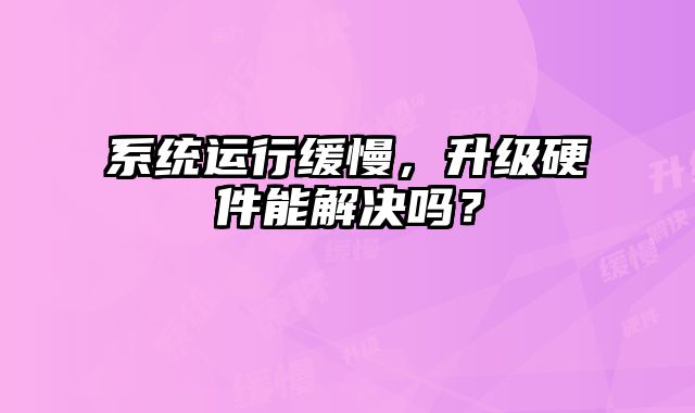 系统运行缓慢，升级硬件能解决吗？