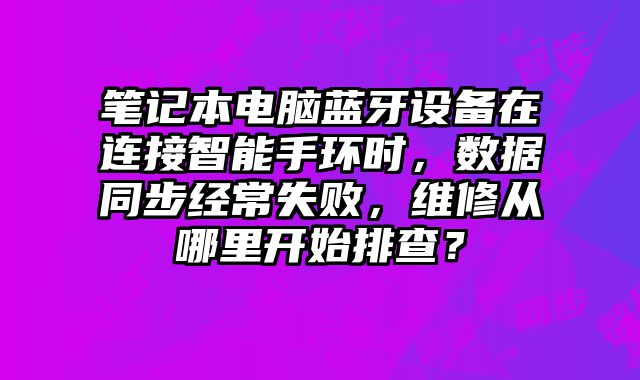 笔记本电脑蓝牙设备在连接智能手环时，数据同步经常失败，维修从哪里开始排查？