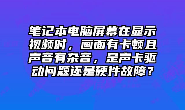 笔记本电脑屏幕在显示视频时，画面有卡顿且声音有杂音，是声卡驱动问题还是硬件故障？