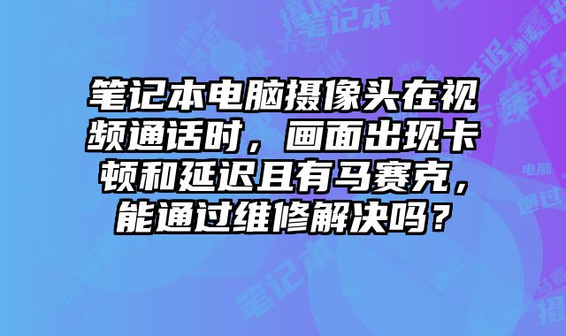 笔记本电脑摄像头在视频通话时，画面出现卡顿和延迟且有马赛克，能通过维修解决吗？