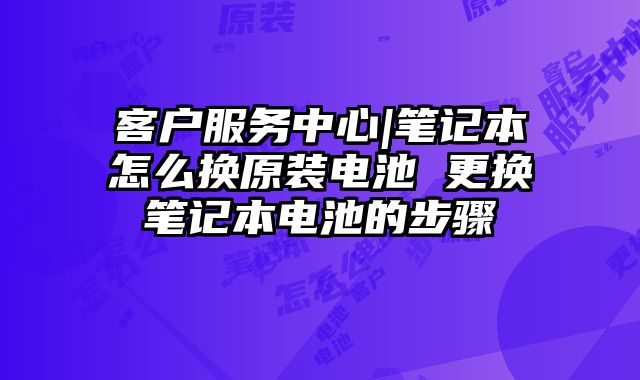 客户服务中心|笔记本怎么换原装电池 更换笔记本电池的步骤