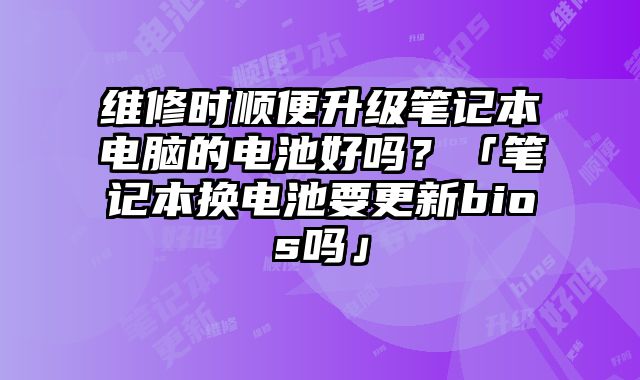 维修时顺便升级笔记本电脑的电池好吗？「笔记本换电池要更新bios吗」