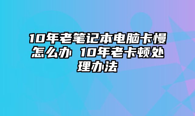 10年老笔记本电脑卡慢怎么办 10年老卡顿处理办法