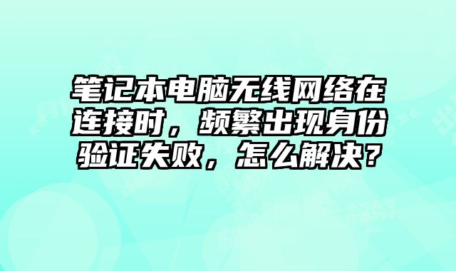 笔记本电脑无线网络在连接时，频繁出现身份验证失败，怎么解决？