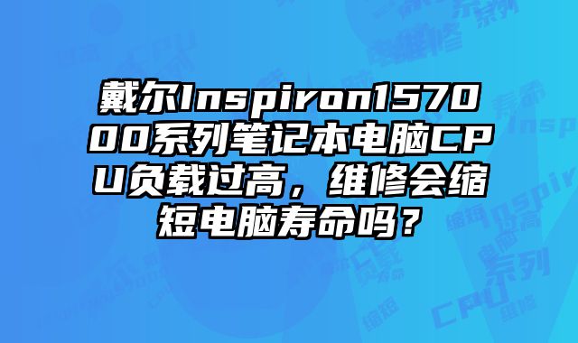 戴尔Inspiron157000系列笔记本电脑CPU负载过高，维修会缩短电脑寿命吗？