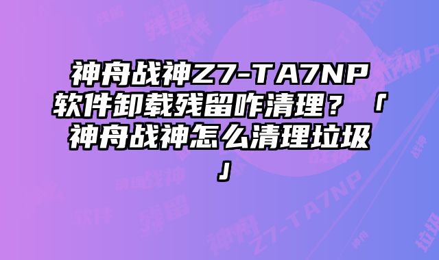 神舟战神Z7-TA7NP软件卸载残留咋清理？「神舟战神怎么清理垃圾」