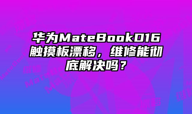 华为MateBookD16触摸板漂移，维修能彻底解决吗？