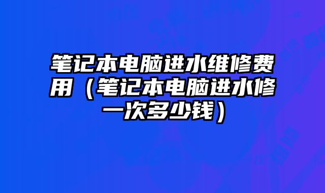 笔记本电脑进水维修费用（笔记本电脑进水修一次多少钱）