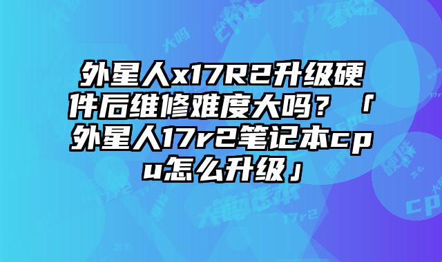 外星人x17R2升级硬件后维修难度大吗？「外星人17r2笔记本cpu怎么升级」