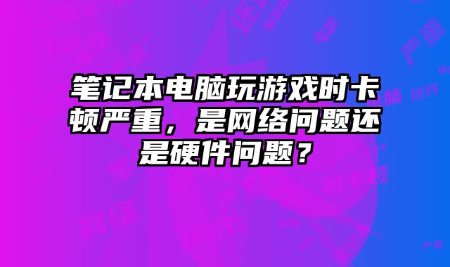 笔记本电脑玩游戏时卡顿严重，是网络问题还是硬件问题？