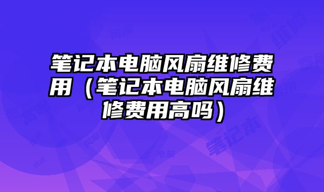 笔记本电脑风扇维修费用（笔记本电脑风扇维修费用高吗）