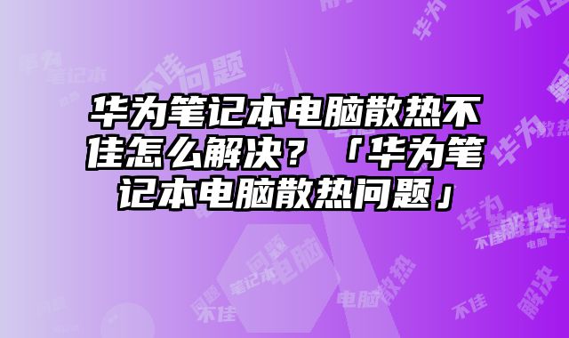 华为笔记本电脑散热不佳怎么解决？「华为笔记本电脑散热问题」