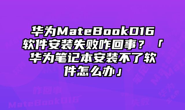 华为MateBookD16软件安装失败咋回事？「华为笔记本安装不了软件怎么办」