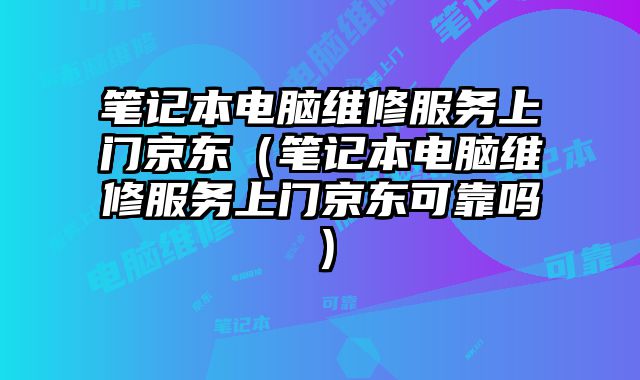 笔记本电脑维修服务上门京东（笔记本电脑维修服务上门京东可靠吗）