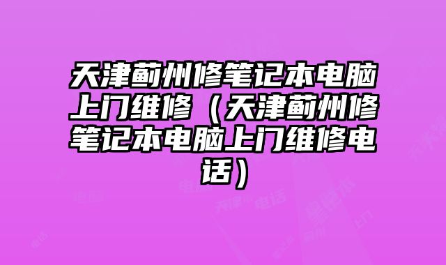 天津蓟州修笔记本电脑上门维修（天津蓟州修笔记本电脑上门维修电话）