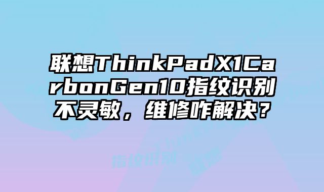 联想ThinkPadX1CarbonGen10指纹识别不灵敏，维修咋解决？