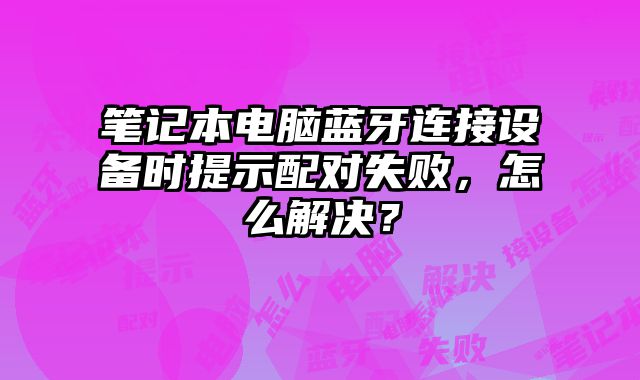 笔记本电脑蓝牙连接设备时提示配对失败，怎么解决？