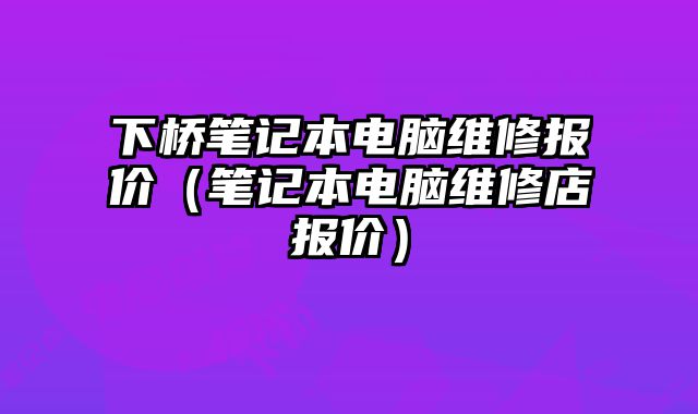 下桥笔记本电脑维修报价（笔记本电脑维修店报价）