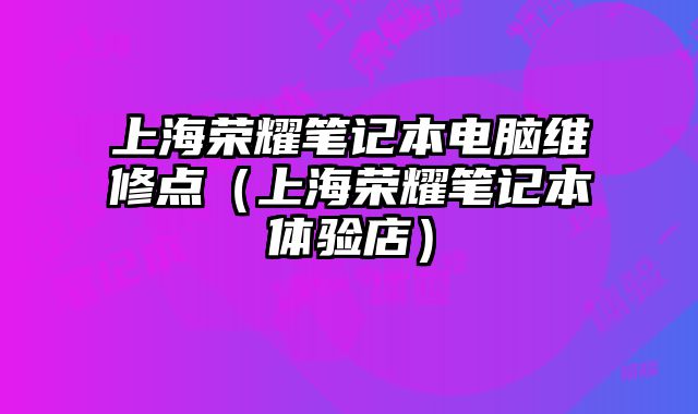 上海荣耀笔记本电脑维修点（上海荣耀笔记本体验店）