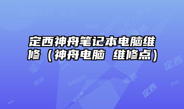 定西神舟笔记本电脑维修（神舟电脑 维修点）