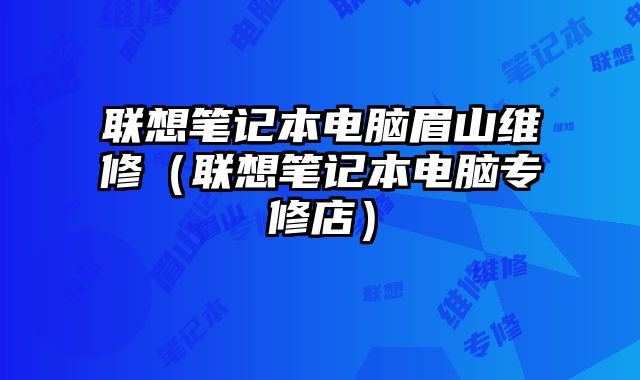 联想笔记本电脑眉山维修（联想笔记本电脑专修店）