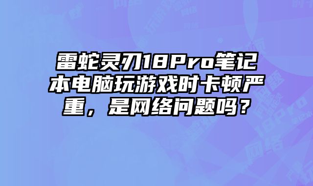 雷蛇灵刃18Pro笔记本电脑玩游戏时卡顿严重，是网络问题吗？