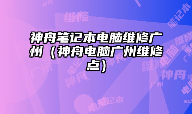 神舟笔记本电脑维修广州（神舟电脑广州维修点）