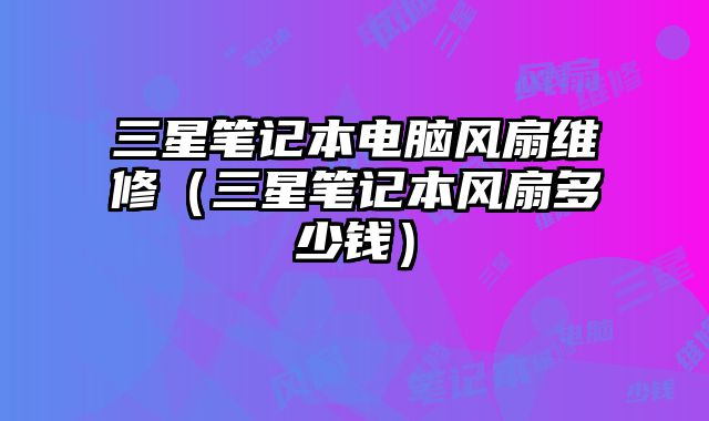 三星笔记本电脑风扇维修（三星笔记本风扇多少钱）