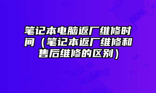 笔记本电脑返厂维修时间（笔记本返厂维修和售后维修的区别）