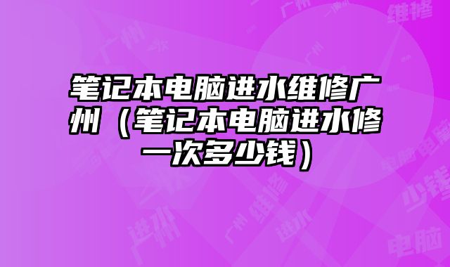 笔记本电脑进水维修广州（笔记本电脑进水修一次多少钱）