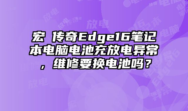 宏碁传奇Edge16笔记本电脑电池充放电异常，维修要换电池吗？