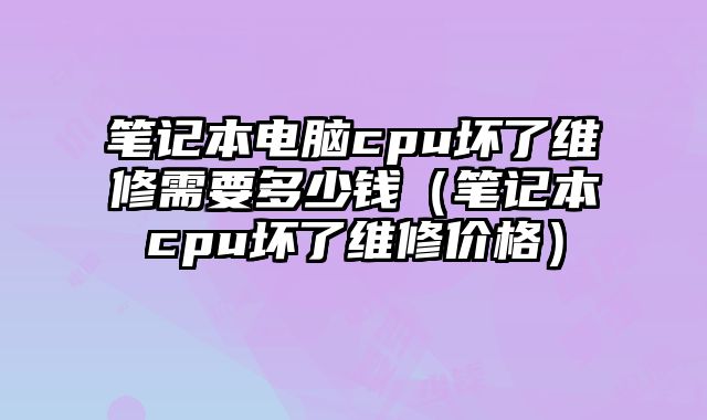 笔记本电脑cpu坏了维修需要多少钱（笔记本cpu坏了维修价格）