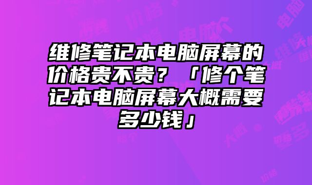 维修笔记本电脑屏幕的价格贵不贵？「修个笔记本电脑屏幕大概需要多少钱」