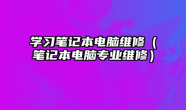 学习笔记本电脑维修（笔记本电脑专业维修）